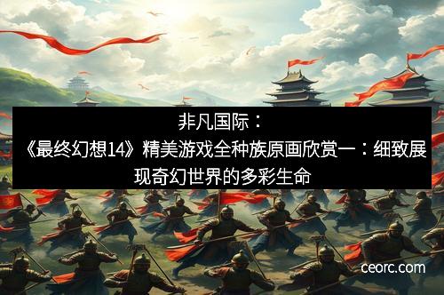 非凡国际：《最终幻想14》精美游戏全种族原画欣赏一：细致展现奇幻世界的多彩生命