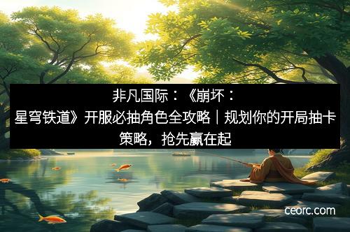 非凡国际：《崩坏：星穹铁道》开服必抽角色全攻略｜规划你的开局抽卡策略，抢先赢在起跑线！